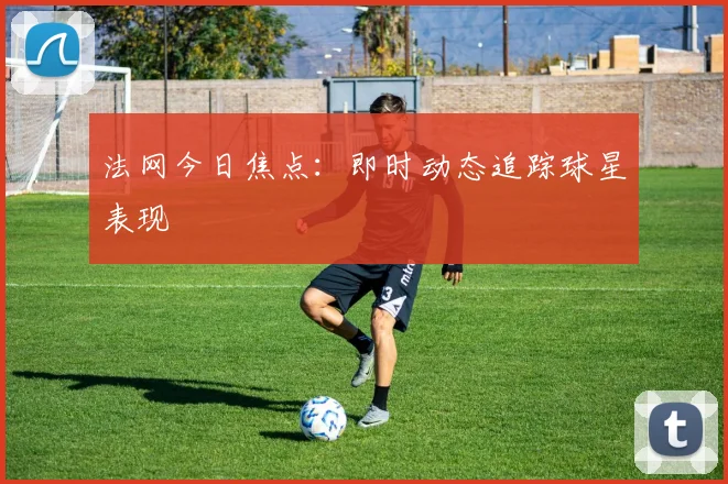 法网今日焦点：即时动态追踪球星表现
