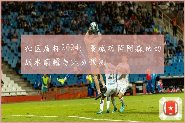 社区盾杯2024:曼城对阵阿森纳的战术前瞻与比分预测