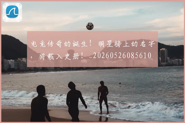 电竞传奇的诞生！明星榜上的名字，将载入史册！_20260526085610