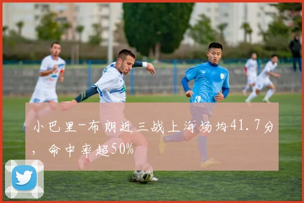 小巴里-布朗近三战上海场均41.7分，命中率超50%