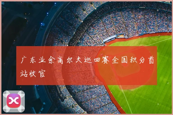 广东业余高尔夫巡回赛全国积分首站收官
