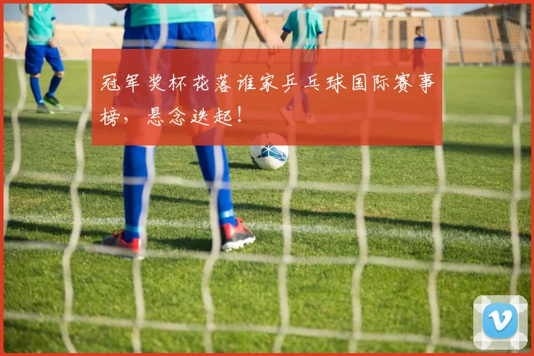冠军奖杯花落谁家乒乓球国际赛事榜,悬念迭起!
