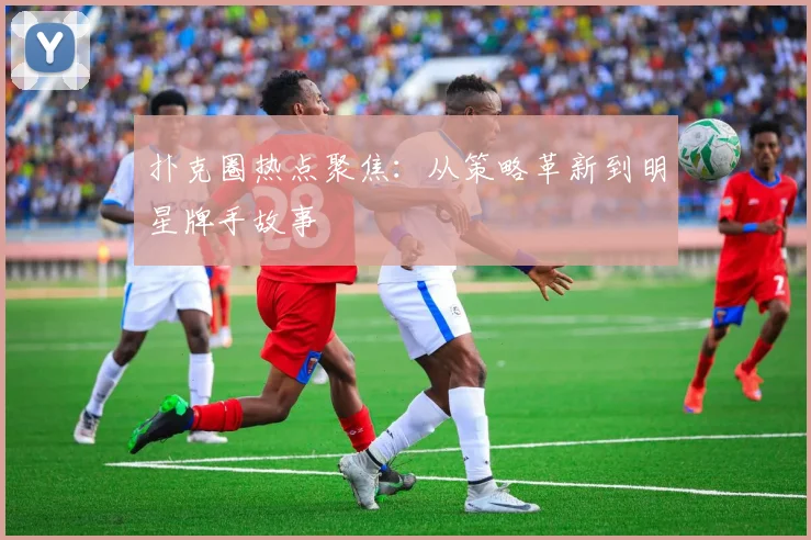 扑克圈热点聚焦:从策略革新到明星牌手故事