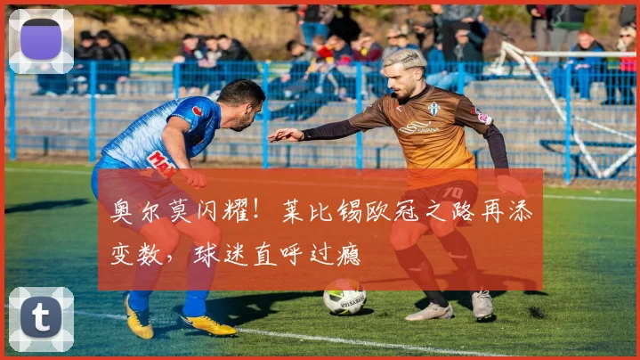 奥尔莫闪耀!莱比锡欧冠之路再添变数,球迷直呼过瘾