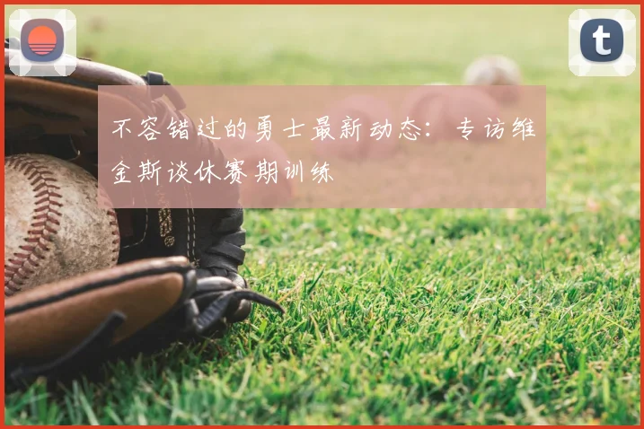 不容错过的勇士最新动态:专访维金斯谈休赛期训练