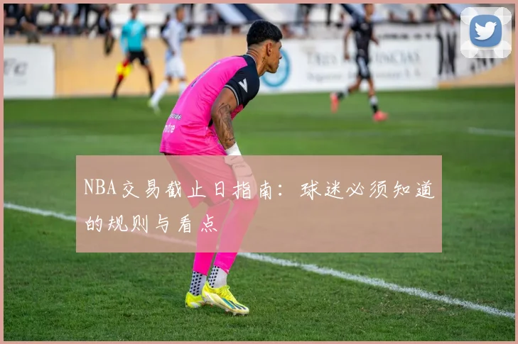NBA交易截止日指南:球迷必须知道的规则与看点