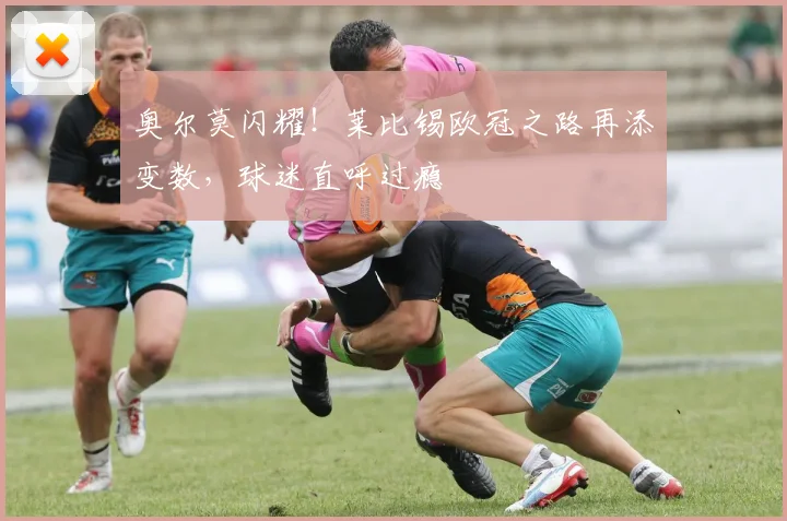 奥尔莫闪耀!莱比锡欧冠之路再添变数,球迷直呼过瘾