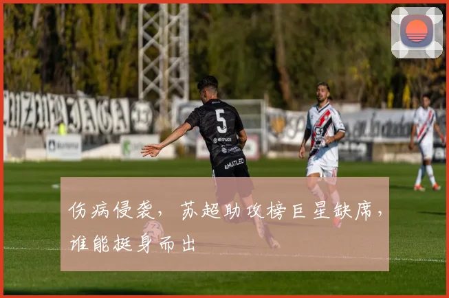 伤病侵袭,苏超助攻榜巨星缺席,谁能挺身而出