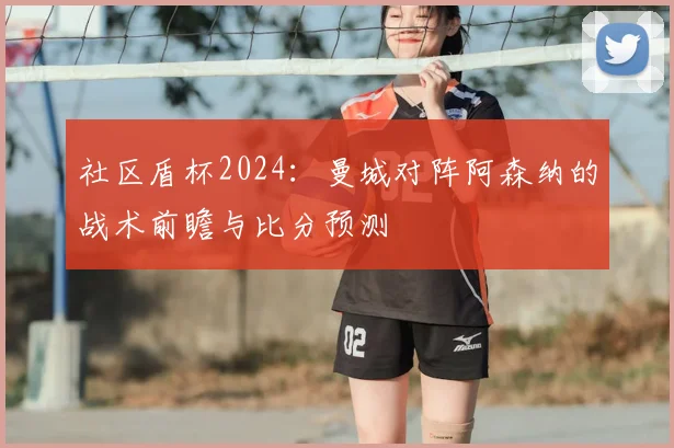 社区盾杯2024：曼城对阵阿森纳的战术前瞻与比分预测